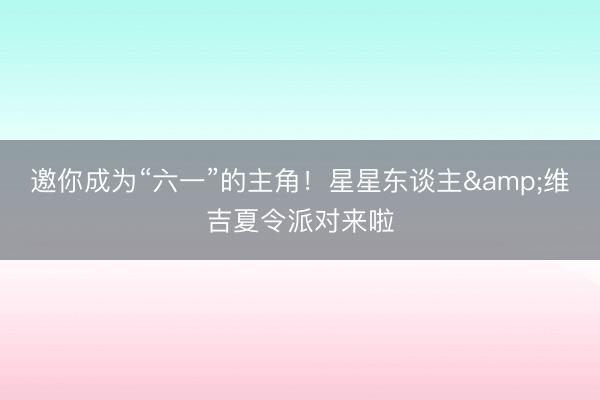 邀你成为“六一”的主角！星星东谈主&维吉夏令派对来啦