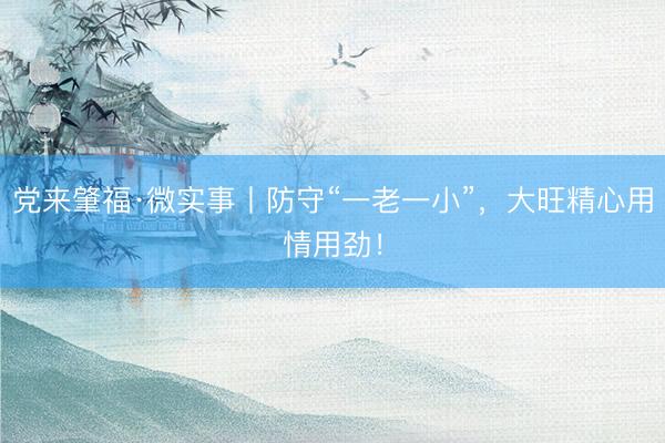 党来肇福·微实事丨防守“一老一小”，大旺精心用情用劲！