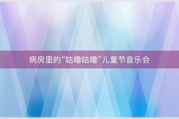 病房里的“咕噜咕噜”儿童节音乐会