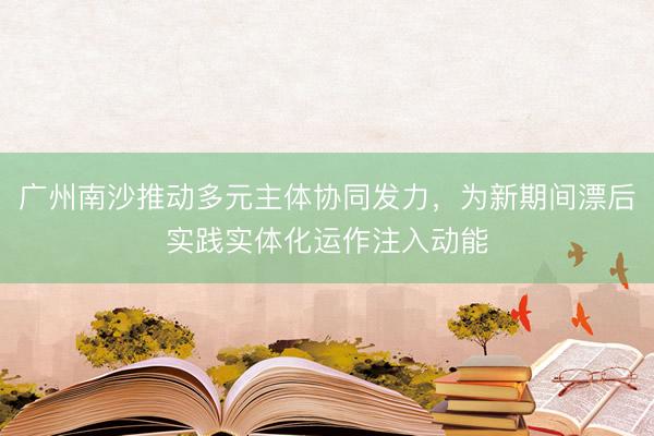 广州南沙推动多元主体协同发力，为新期间漂后实践实体化运作注入动能