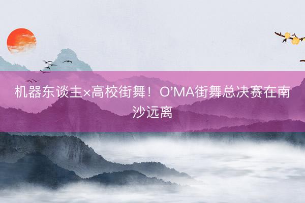 机器东谈主×高校街舞！O'MA街舞总决赛在南沙远离