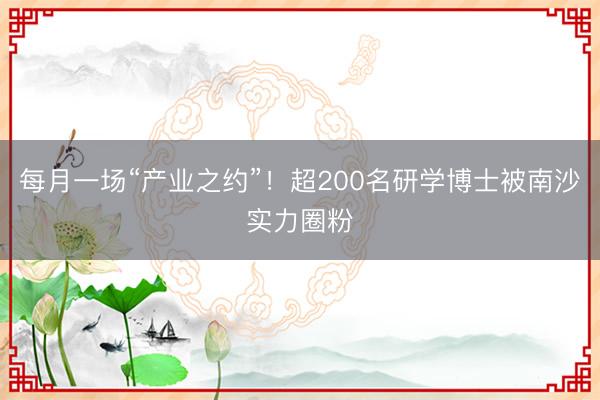 每月一场“产业之约”！超200名研学博士被南沙实力圈粉