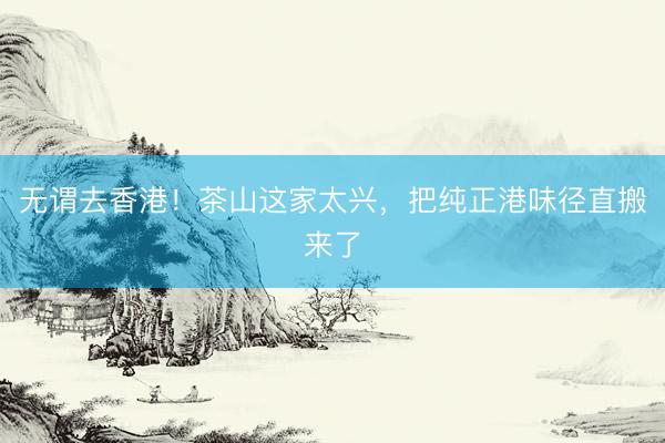 无谓去香港！茶山这家太兴，把纯正港味径直搬来了
