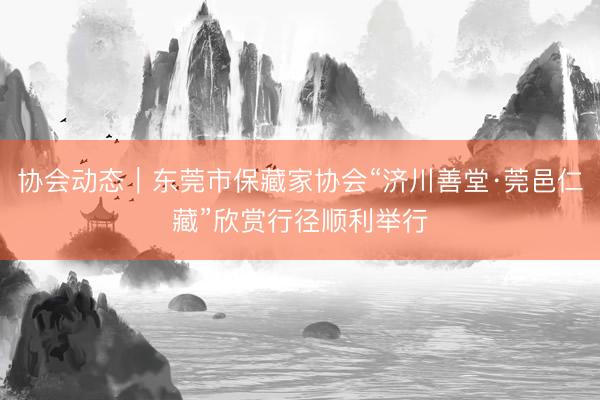 协会动态｜东莞市保藏家协会“济川善堂·莞邑仁藏”欣赏行径顺利举行