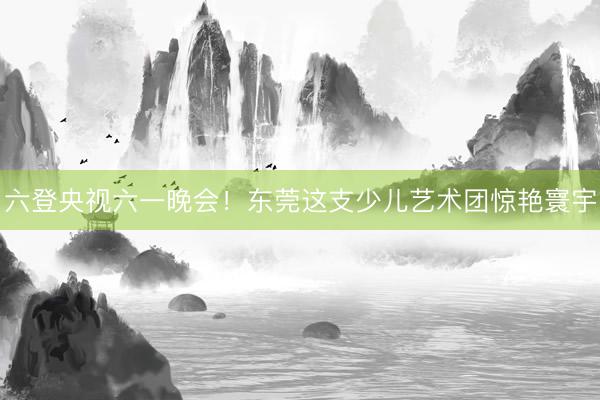 六登央视六一晚会！东莞这支少儿艺术团惊艳寰宇
