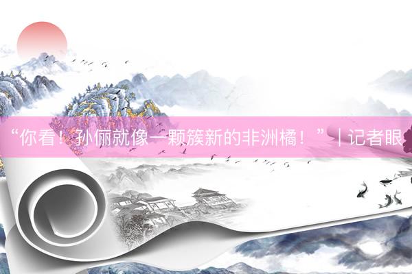 “你看！孙俪就像一颗簇新的非洲橘！”  | 记者眼