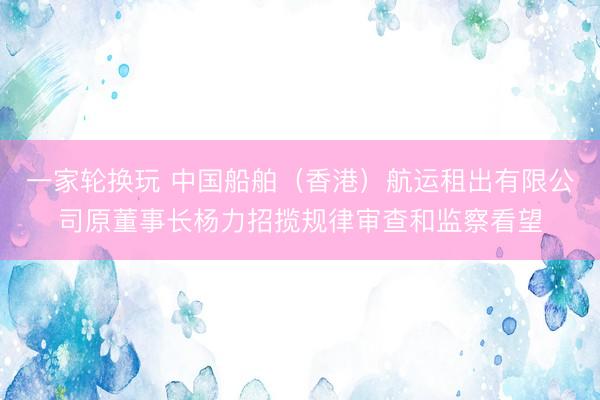 一家轮换玩 中国船舶（香港）航运租出有限公司原董事长杨力招揽规律审查和监察看望