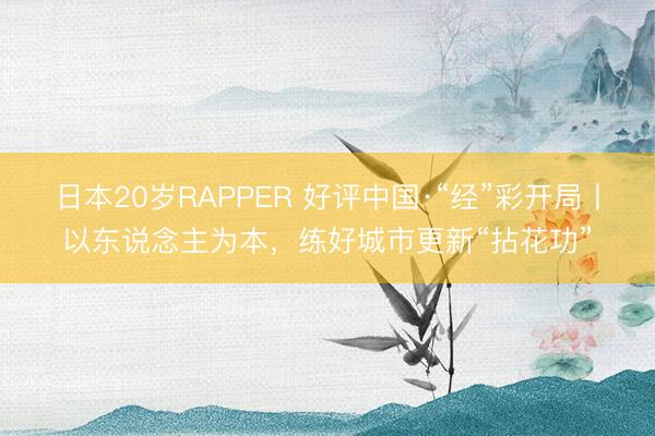 日本20岁RAPPER 好评中国·“经”彩开局丨以东说念主为本，练好城市更新“拈花功”