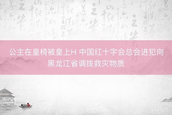 公主在皇椅被皇上H 中国红十字会总会进犯向黑龙江省调拨救灾物质