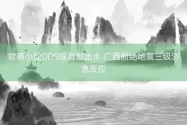 软萌小仙COS瑶自慰出水 广西断绝地震三级济急反应