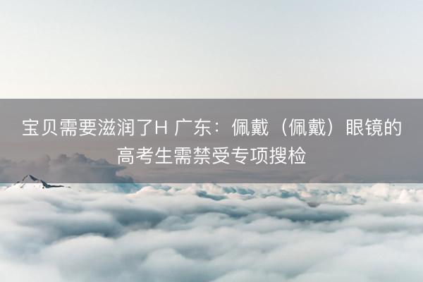 宝贝需要滋润了H 广东：佩戴（佩戴）眼镜的高考生需禁受专项搜检