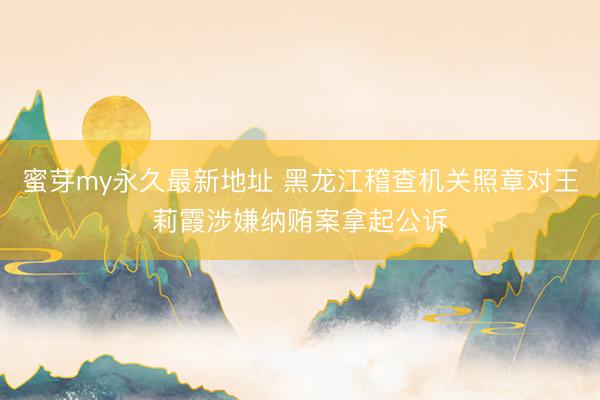 蜜芽my永久最新地址 黑龙江稽查机关照章对王莉霞涉嫌纳贿案拿起公诉