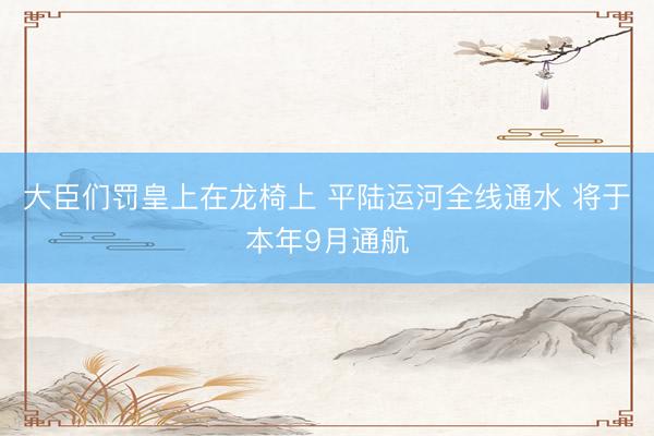 大臣们罚皇上在龙椅上 平陆运河全线通水 将于本年9月通航