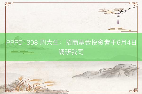 PPPD-308 周大生：招商基金投资者于6月4日调研我司