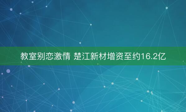 教室别恋激情 楚江新材增资至约16.2亿