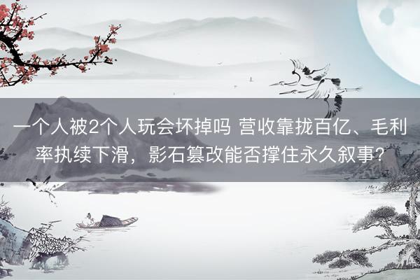 一个人被2个人玩会坏掉吗 营收靠拢百亿、毛利率执续下滑，影石篡改能否撑住永久叙事？