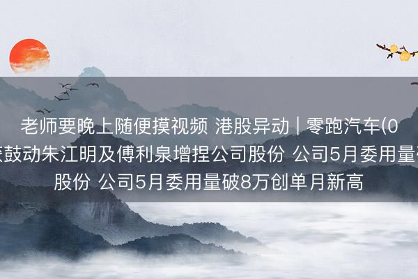 老师要晚上随便摸视频 港股异动 | 零跑汽车(09863)涨超3% 获鼓动朱江明及傅利泉增捏公司股份 公司5月委用量破8万创单月新高