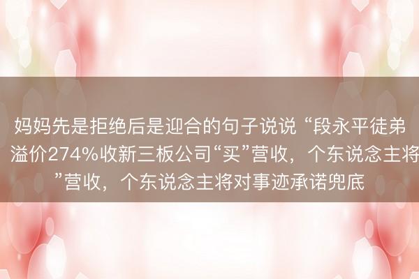 妈妈先是拒绝后是迎合的句子说说 “段永平徒弟”张源的保壳术：溢价274%收新三板公司“买”营收，个东说念主将对事迹承诺兜底