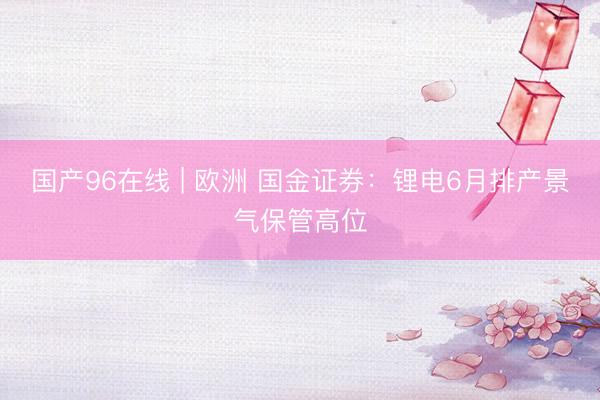 国产96在线 | 欧洲 国金证券：锂电6月排产景气保管高位
