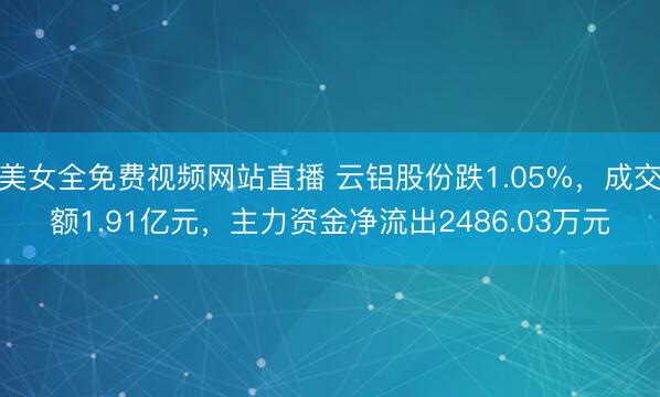 美女全免费视频网站直播 云铝股份跌1.05%，成交额1.91亿元，主力资金净流出2486.03万元
