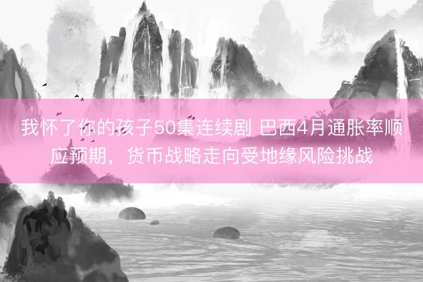 我怀了你的孩子50集连续剧 巴西4月通胀率顺应预期，货币战略走向受地缘风险挑战
