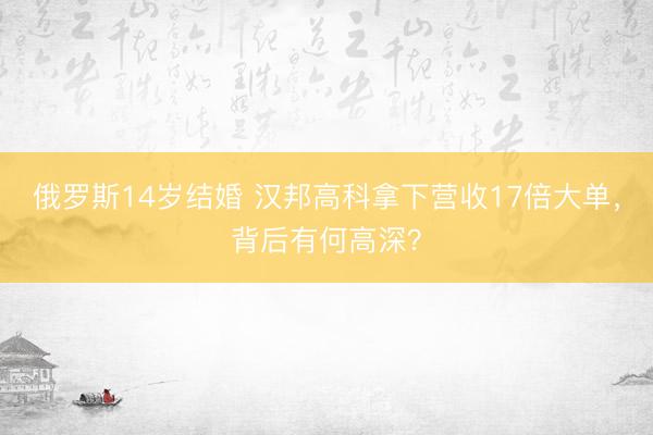 俄罗斯14岁结婚 汉邦高科拿下营收17倍大单，背后有何高深？