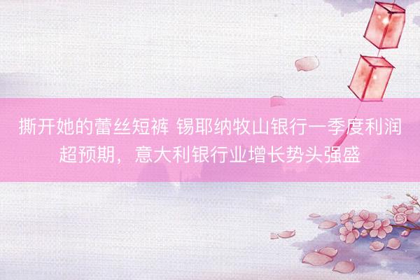 撕开她的蕾丝短裤 锡耶纳牧山银行一季度利润超预期，意大利银行业增长势头强盛