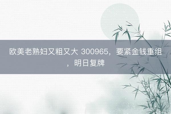 欧美老熟妇又粗又大 300965，要紧金钱重组，明日复牌