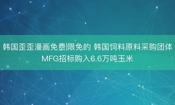 韩国歪歪漫画免费|限免的 韩国饲料原料采购团体MFG招标购入6.6万吨玉米