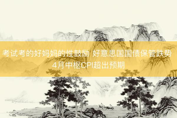 考试考的好妈妈的性鼓励 好意思国国债保管跌势 4月中枢CPI超出预期