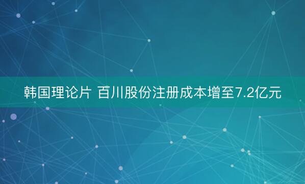 韩国理论片 百川股份注册成本增至7.2亿元