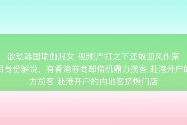 欲动韩国瑜伽服女 视频|严打之下还敢迎风作案?富途、老虎条目身份解说,有香港券商却借机鼎力揽客 赴港开户的内地客挤爆门店