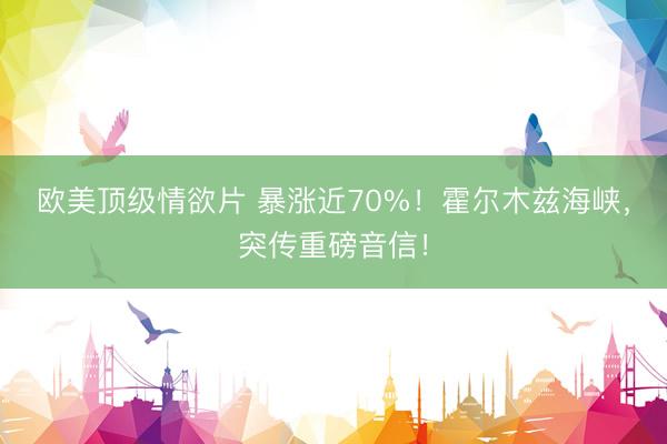 欧美顶级情欲片 暴涨近70%！霍尔木兹海峡，突传重磅音信！