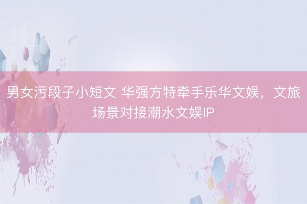 男女污段子小短文 华强方特牵手乐华文娱，文旅场景对接潮水文娱IP