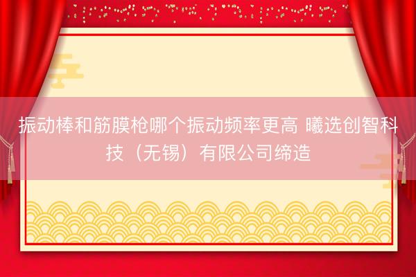 振动棒和筋膜枪哪个振动频率更高 曦选创智科技（无锡）有限公司缔造