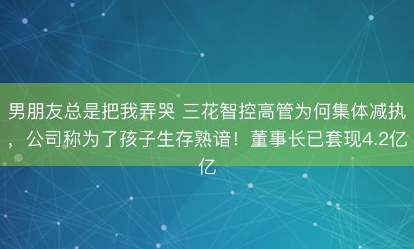 男朋友总是把我弄哭 三花智控高管为何集体减执，公司称为了孩子生存熟谙！董事长已套现4.2亿