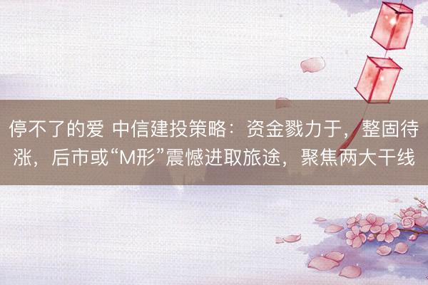 停不了的爱 中信建投策略：资金戮力于，整固待涨，后市或“M形”震憾进取旅途，聚焦两大干线