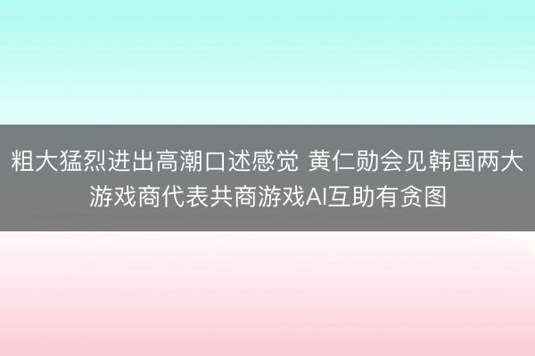 粗大猛烈进出高潮口述感觉 黄仁勋会见韩国两大游戏商代表共商游戏AI互助有贪图