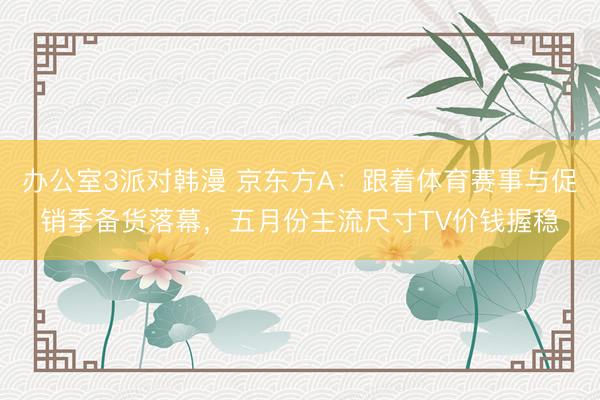 办公室3派对韩漫 京东方A：跟着体育赛事与促销季备货落幕，五月份主流尺寸TV价钱握稳