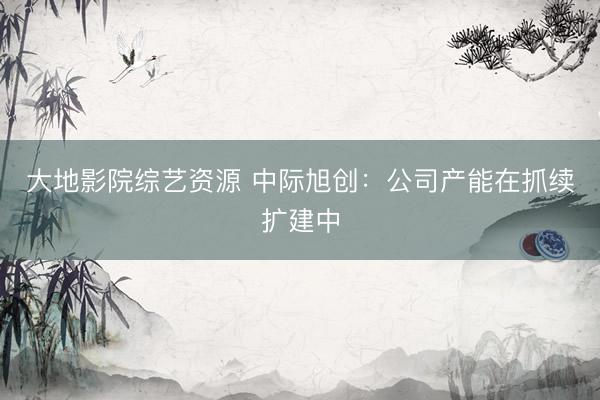 大地影院综艺资源 中际旭创：公司产能在抓续扩建中