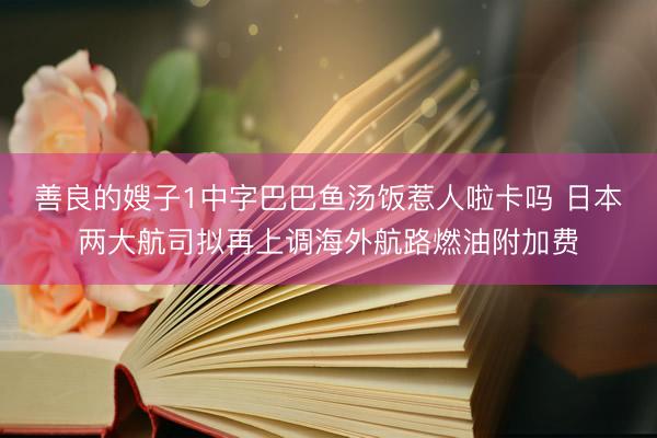 善良的嫂子1中字巴巴鱼汤饭惹人啦卡吗 日本两大航司拟再上调海外航路燃油附加费