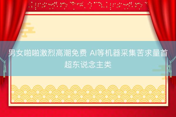 男女啪啪激烈高潮免费 AI等机器采集苦求量首超东说念主类