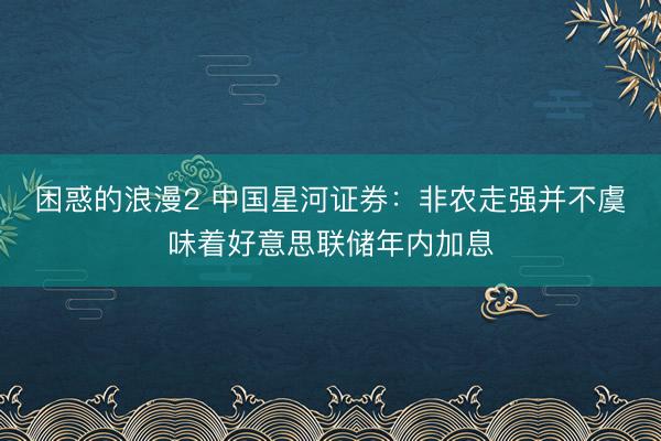 困惑的浪漫2 中国星河证券:非农走强并不虞味着好意思联储年内加息