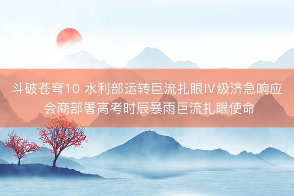 斗破苍穹10 水利部运转巨流扎眼Ⅳ级济急响应 会商部署高考时辰暴雨巨流扎眼使命