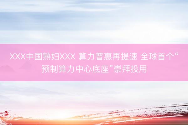 XXX中国熟妇XXX 算力普惠再提速 全球首个“预制算力中心底座”崇拜投用