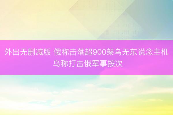 外出无删减版 俄称击落超900架乌无东说念主机 乌称打击俄军事按次