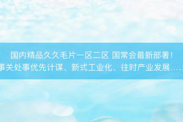 国内精品久久毛片一区二区 国常会最新部署！事关处事优先计谋、新式工业化、往时产业发展……