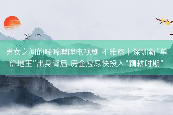 男女之间的唏唏哩哩电视剧 不雅察丨深圳新“单价地王”出身背后 房企应尽快投入“精耕时期”