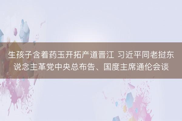 生孩子含着药玉开拓产道晋江 习近平同老挝东说念主革党中央总布告、国度主席通伦会谈