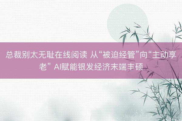 总裁别太无耻在线阅读 从“被迫经管”向“主动享老” AI赋能银发经济末端丰硕